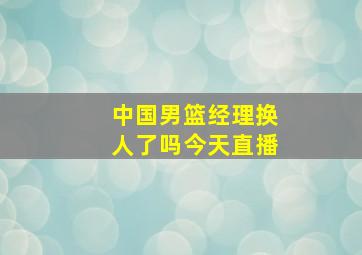 中国男篮经理换人了吗今天直播