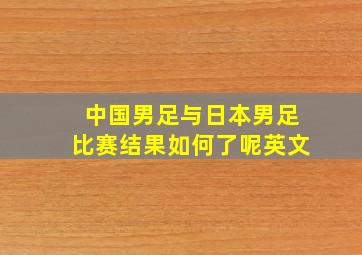 中国男足与日本男足比赛结果如何了呢英文