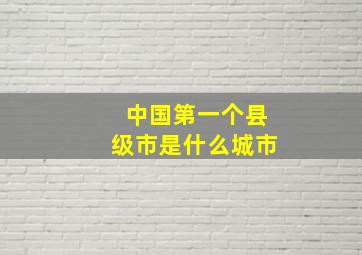 中国第一个县级市是什么城市