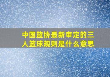 中国篮协最新审定的三人篮球规则是什么意思