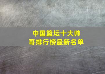 中国篮坛十大帅哥排行榜最新名单