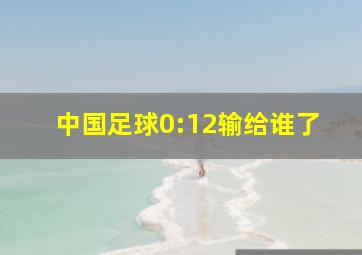 中国足球0:12输给谁了