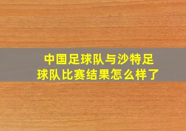 中国足球队与沙特足球队比赛结果怎么样了