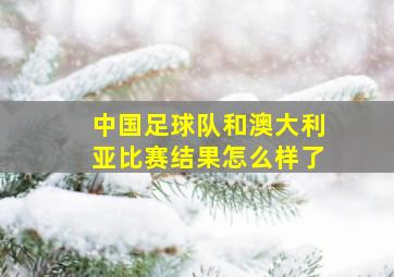 中国足球队和澳大利亚比赛结果怎么样了