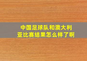 中国足球队和澳大利亚比赛结果怎么样了啊