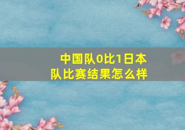 中国队0比1日本队比赛结果怎么样