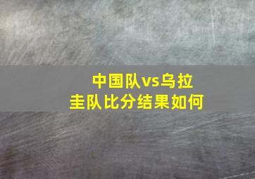 中国队vs乌拉圭队比分结果如何