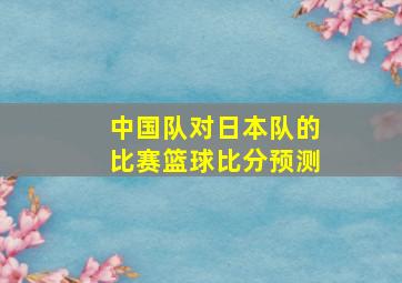 中国队对日本队的比赛篮球比分预测