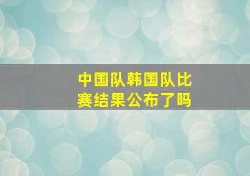 中国队韩国队比赛结果公布了吗