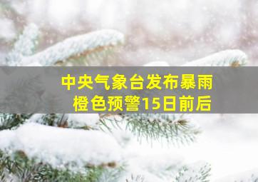 中央气象台发布暴雨橙色预警15日前后