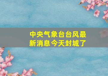 中央气象台台风最新消息今天封城了