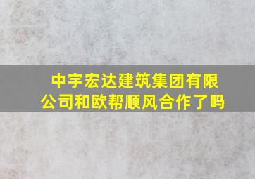 中宇宏达建筑集团有限公司和欧帮顺风合作了吗