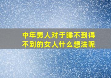 中年男人对于睡不到得不到的女人什么想法呢