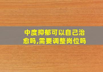 中度抑郁可以自己治愈吗,需要调整岗位吗