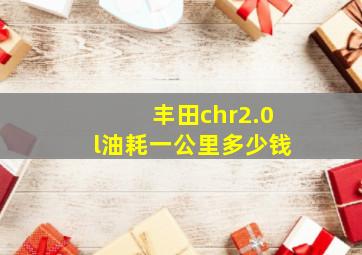 丰田chr2.0l油耗一公里多少钱