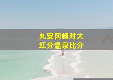 丸安冈崎对大红分温泉比分