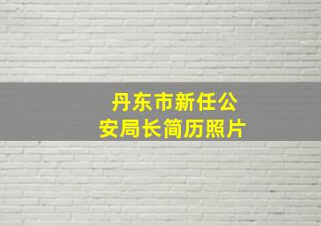 丹东市新任公安局长简历照片