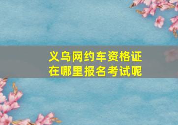 义乌网约车资格证在哪里报名考试呢