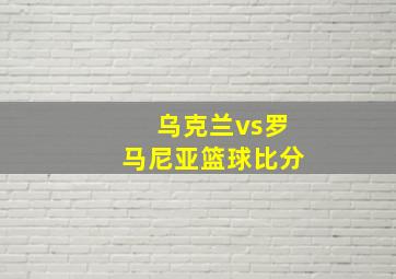 乌克兰vs罗马尼亚篮球比分