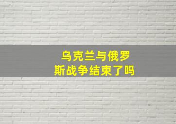 乌克兰与俄罗斯战争结束了吗