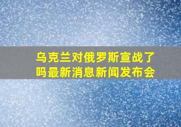 乌克兰对俄罗斯宣战了吗最新消息新闻发布会