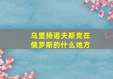 乌里扬诺夫斯克在俄罗斯的什么地方