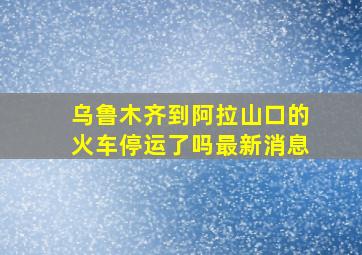 乌鲁木齐到阿拉山口的火车停运了吗最新消息