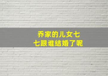 乔家的儿女七七跟谁结婚了呢