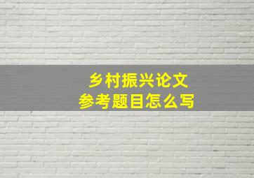 乡村振兴论文参考题目怎么写