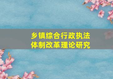 乡镇综合行政执法体制改革理论研究