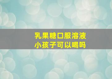 乳果糖口服溶液小孩子可以喝吗