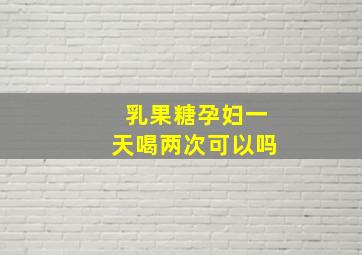 乳果糖孕妇一天喝两次可以吗