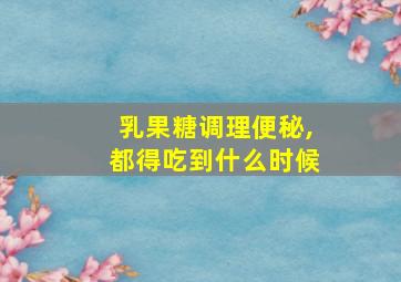 乳果糖调理便秘,都得吃到什么时候