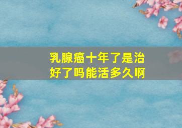 乳腺癌十年了是治好了吗能活多久啊