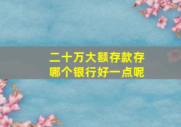 二十万大额存款存哪个银行好一点呢