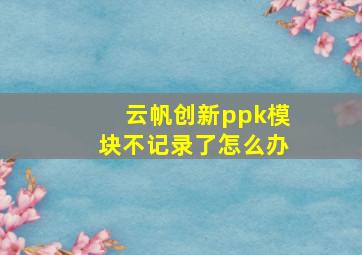 云帆创新ppk模块不记录了怎么办