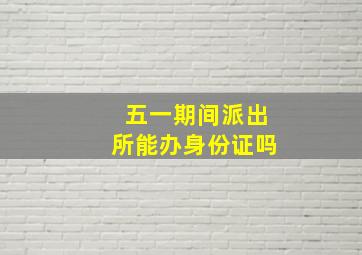 五一期间派出所能办身份证吗