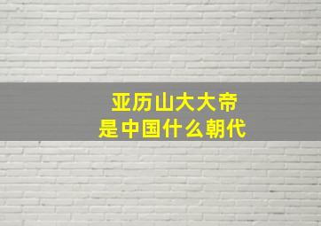 亚历山大大帝是中国什么朝代