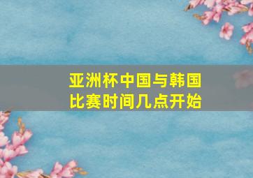 亚洲杯中国与韩国比赛时间几点开始