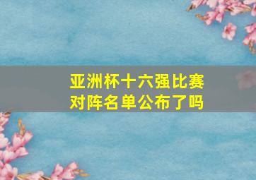 亚洲杯十六强比赛对阵名单公布了吗