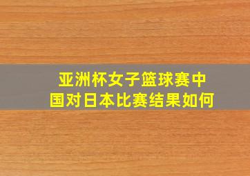 亚洲杯女子篮球赛中国对日本比赛结果如何