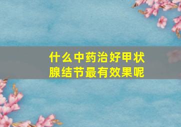 什么中药治好甲状腺结节最有效果呢