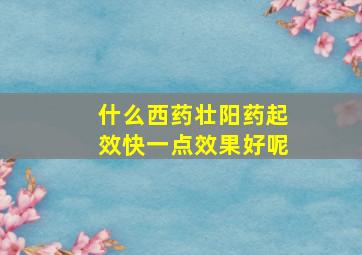 什么西药壮阳药起效快一点效果好呢