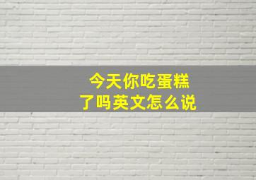 今天你吃蛋糕了吗英文怎么说