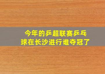 今年的乒超联赛乒乓球在长沙进行谁夺冠了