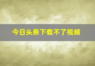 今日头条下载不了视频