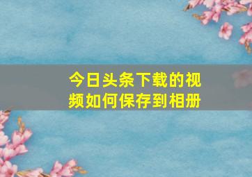 今日头条下载的视频如何保存到相册