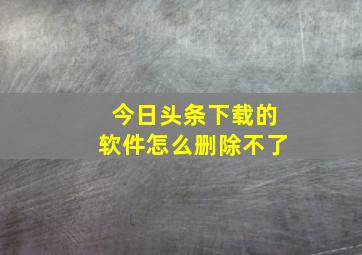 今日头条下载的软件怎么删除不了