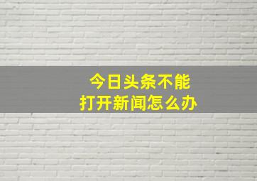 今日头条不能打开新闻怎么办