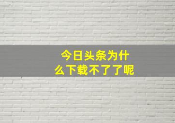 今日头条为什么下载不了了呢